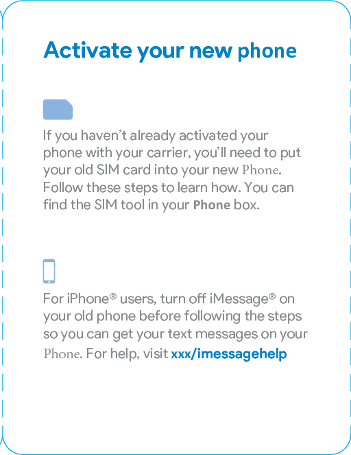 Activate your new phoneIf you haven’t already activated your phone with your carrier, you’ll need to put your old SIM card into your new Phone. Follow these steps to learn how. You can find the SIM tool in your Phone box.For iPhone® users, turn o iMessage® on your old phone before following the steps so you can get your text messages on your Phone. For help, visit xxx/imessagehelp1. Make sure both phones are turned o before removing your SIM card. 2. Inse the SIM tool into the small hole on your Pixel to eject the SIM card tray. Press rmly until the tray pops out. Do the same thing on your old phone to eject the tray. 3.  Remove the SIM card from your old phone and place it into the SIM tray on your new phone.Gently push the tray in until it clicks into place.4.  Press and hold the power buon for 5 seconds to turn on your Pixel. You’re now connected to your network and can sta using your new Pixel.Inside the boxPixel EarbudsUSB-C cablePower adapterQuick SwitchAdapterEarbud adapterSIM tool