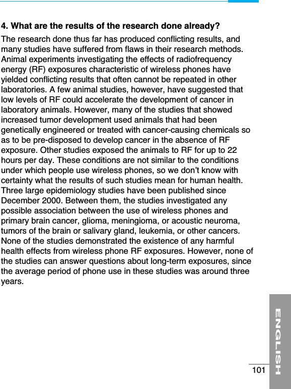4. What are the results of the research done already?The research done thus far has produced conflicting results, andmany studies have suffered from flaws in their research methods.Animal experiments investigating the effects of radiofrequencyenergy (RF) exposures characteristic of wireless phones haveyielded conflicting results that often cannot be repeated in otherlaboratories. A few animal studies, however, have suggested thatlow levels of RF could accelerate the development of cancer inlaboratory animals. However, many of the studies that showedincreased tumor development used animals that had beengenetically engineered or treated with cancer-causing chemicals soas to be pre-disposed to develop cancer in the absence of RFexposure. Other studies exposed the animals to RF for up to 22hours per day. These conditions are not similar to the conditionsunder which people use wireless phones, so we don’t know withcertainty what the results of such studies mean for human health.Three large epidemiology studies have been published sinceDecember 2000. Between them, the studies investigated anypossible association between the use of wireless phones andprimary brain cancer, glioma, meningioma, or acoustic neuroma,tumors of the brain or salivary gland, leukemia, or other cancers.None of the studies demonstrated the existence of any harmfulhealth effects from wireless phone RF exposures. However, none ofthe studies can answer questions about long-term exposures, sincethe average period of phone use in these studies was around threeyears.ENGLISH101