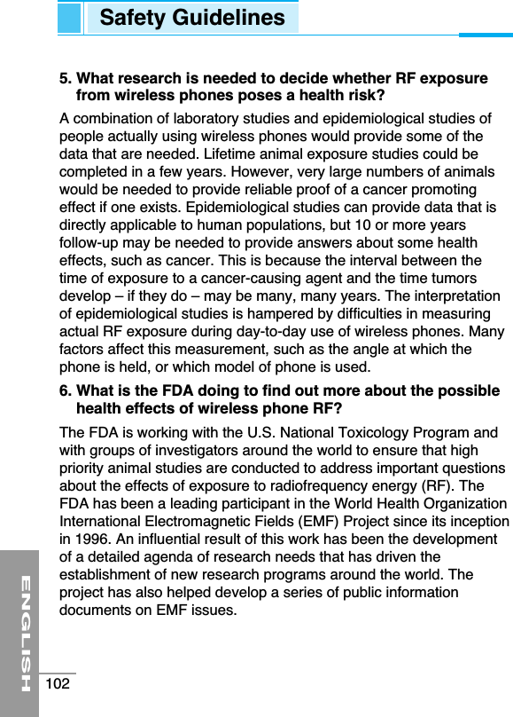 5. What research is needed to decide whether RF exposurefrom wireless phones poses a health risk?A combination of laboratory studies and epidemiological studies ofpeople actually using wireless phones would provide some of thedata that are needed. Lifetime animal exposure studies could becompleted in a few years. However, very large numbers of animalswould be needed to provide reliable proof of a cancer promotingeffect if one exists. Epidemiological studies can provide data that isdirectly applicable to human populations, but 10 or more yearsfollow-up may be needed to provide answers about some healtheffects, such as cancer. This is because the interval between thetime of exposure to a cancer-causing agent and the time tumorsdevelop – if they do – may be many, many years. The interpretationof epidemiological studies is hampered by difficulties in measuringactual RF exposure during day-to-day use of wireless phones. Manyfactors affect this measurement, such as the angle at which thephone is held, or which model of phone is used. 6. What is the FDA doing to find out more about the possiblehealth effects of wireless phone RF?The FDA is working with the U.S. National Toxicology Program andwith groups of investigators around the world to ensure that highpriority animal studies are conducted to address important questionsabout the effects of exposure to radiofrequency energy (RF). TheFDA has been a leading participant in the World Health OrganizationInternational Electromagnetic Fields (EMF) Project since its inceptionin 1996. An influential result of this work has been the developmentof a detailed agenda of research needs that has driven theestablishment of new research programs around the world. Theproject has also helped develop a series of public informationdocuments on EMF issues.ENGLISH102Safety Guidelines
