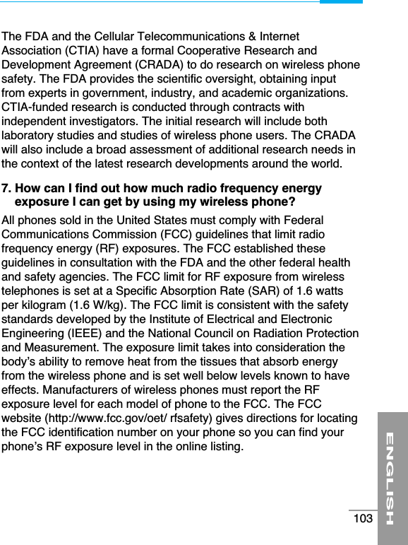 The FDA and the Cellular Telecommunications &amp; InternetAssociation (CTIA) have a formal Cooperative Research andDevelopment Agreement (CRADA) to do research on wireless phonesafety. The FDA provides the scientific oversight, obtaining inputfrom experts in government, industry, and academic organizations.CTIA-funded research is conducted through contracts withindependent investigators. The initial research will include bothlaboratory studies and studies of wireless phone users. The CRADAwill also include a broad assessment of additional research needs inthe context of the latest research developments around the world.7. How can I find out how much radio frequency energyexposure I can get by using my wireless phone?All phones sold in the United States must comply with FederalCommunications Commission (FCC) guidelines that limit radiofrequency energy (RF) exposures. The FCC established theseguidelines in consultation with the FDA and the other federal healthand safety agencies. The FCC limit for RF exposure from wirelesstelephones is set at a Specific Absorption Rate (SAR) of 1.6 wattsper kilogram (1.6 W/kg). The FCC limit is consistent with the safetystandards developed by the Institute of Electrical and ElectronicEngineering (IEEE) and the National Council on Radiation Protectionand Measurement. The exposure limit takes into consideration thebody’s ability to remove heat from the tissues that absorb energyfrom the wireless phone and is set well below levels known to haveeffects. Manufacturers of wireless phones must report the RFexposure level for each model of phone to the FCC. The FCCwebsite (http://www.fcc.gov/oet/ rfsafety) gives directions for locatingthe FCC identification number on your phone so you can find yourphone’s RF exposure level in the online listing.ENGLISH103