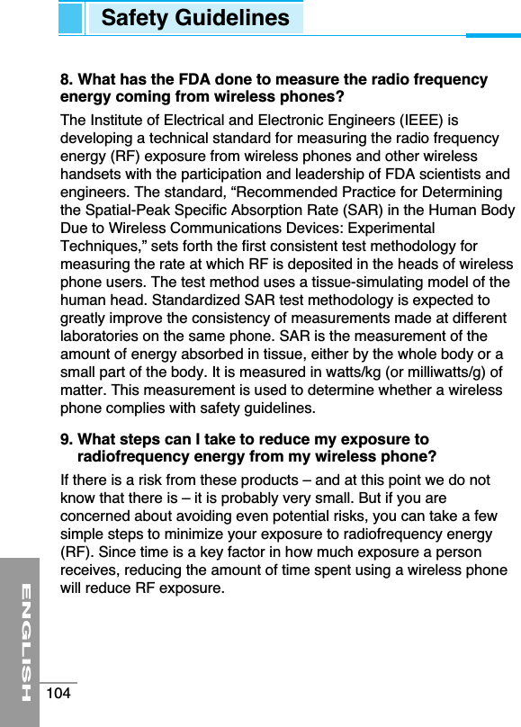 8. What has the FDA done to measure the radio frequencyenergy coming from wireless phones?The Institute of Electrical and Electronic Engineers (IEEE) isdeveloping a technical standard for measuring the radio frequencyenergy (RF) exposure from wireless phones and other wirelesshandsets with the participation and leadership of FDA scientists andengineers. The standard, “Recommended Practice for Determiningthe Spatial-Peak Specific Absorption Rate (SAR) in the Human BodyDue to Wireless Communications Devices: ExperimentalTechniques,” sets forth the first consistent test methodology formeasuring the rate at which RF is deposited in the heads of wirelessphone users. The test method uses a tissue-simulating model of thehuman head. Standardized SAR test methodology is expected togreatly improve the consistency of measurements made at differentlaboratories on the same phone. SAR is the measurement of theamount of energy absorbed in tissue, either by the whole body or asmall part of the body. It is measured in watts/kg (or milliwatts/g) ofmatter. This measurement is used to determine whether a wirelessphone complies with safety guidelines.9. What steps can I take to reduce my exposure toradiofrequency energy from my wireless phone?If there is a risk from these products – and at this point we do notknow that there is – it is probably very small. But if you areconcerned about avoiding even potential risks, you can take a fewsimple steps to minimize your exposure to radiofrequency energy(RF). Since time is a key factor in how much exposure a personreceives, reducing the amount of time spent using a wireless phonewill reduce RF exposure.ENGLISH104Safety Guidelines
