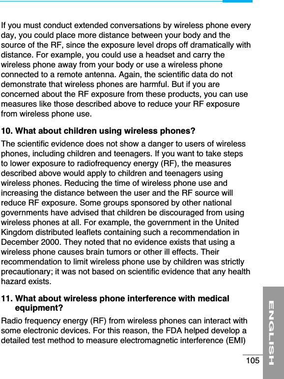 If you must conduct extended conversations by wireless phone everyday, you could place more distance between your body and thesource of the RF, since the exposure level drops off dramatically withdistance. For example, you could use a headset and carry thewireless phone away from your body or use a wireless phoneconnected to a remote antenna. Again, the scientific data do notdemonstrate that wireless phones are harmful. But if you areconcerned about the RF exposure from these products, you can usemeasures like those described above to reduce your RF exposurefrom wireless phone use.10. What about children using wireless phones?The scientific evidence does not show a danger to users of wirelessphones, including children and teenagers. If you want to take stepsto lower exposure to radiofrequency energy (RF), the measuresdescribed above would apply to children and teenagers usingwireless phones. Reducing the time of wireless phone use andincreasing the distance between the user and the RF source willreduce RF exposure. Some groups sponsored by other nationalgovernments have advised that children be discouraged from usingwireless phones at all. For example, the government in the UnitedKingdom distributed leaflets containing such a recommendation inDecember 2000. They noted that no evidence exists that using awireless phone causes brain tumors or other ill effects. Theirrecommendation to limit wireless phone use by children was strictlyprecautionary; it was not based on scientific evidence that any healthhazard exists.11. What about wireless phone interference with medicalequipment?Radio frequency energy (RF) from wireless phones can interact withsome electronic devices. For this reason, the FDA helped develop adetailed test method to measure electromagnetic interference (EMI)ENGLISH105