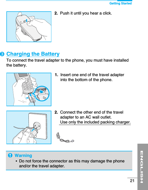 ENGLISH21Charging the BatteryTo connect the travel adapter to the phone, you must have installedthe battery.1. Insert one end of the travel adapterinto the bottom of the phone.2.  Connect the other end of the traveladapter to an AC wall outlet.Use only the included packing charger.Warning•  Do not force the connector as this may damage the phoneand/or the travel adapter.2.  Push it until you hear a click.Getting Started➌