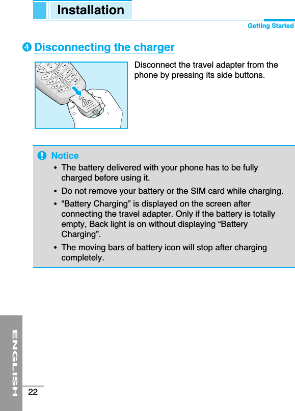 ENGLISH22Notice•The battery delivered with your phone has to be fullycharged before using it.•Do not remove your battery or the SIM card while charging.•“Battery Charging” is displayed on the screen afterconnecting the travel adapter. Only if the battery is totallyempty, Back light is on without displaying “BatteryCharging”.•The moving bars of battery icon will stop after chargingcompletely.Disconnecting the chargerDisconnect the travel adapter from thephone by pressing its side buttons.➍Installation Getting Started