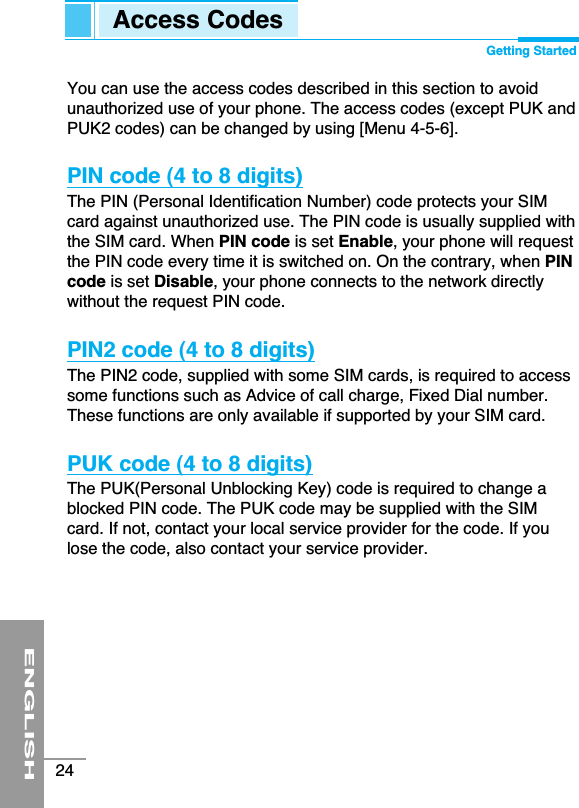 ENGLISH24You can use the access codes described in this section to avoidunauthorized use of your phone. The access codes (except PUK andPUK2 codes) can be changed by using [Menu 4-5-6]. PIN code (4 to 8 digits)The PIN (Personal Identification Number) code protects your SIMcard against unauthorized use. The PIN code is usually supplied withthe SIM card. When PIN code is set Enable, your phone will requestthe PIN code every time it is switched on. On the contrary, when PINcode is set Disable, your phone connects to the network directlywithout the request PIN code.PIN2 code (4 to 8 digits)The PIN2 code, supplied with some SIM cards, is required to accesssome functions such as Advice of call charge, Fixed Dial number.These functions are only available if supported by your SIM card.PUK code (4 to 8 digits)The PUK(Personal Unblocking Key) code is required to change ablocked PIN code. The PUK code may be supplied with the SIMcard. If not, contact your local service provider for the code. If youlose the code, also contact your service provider.Access Codes Getting Started
