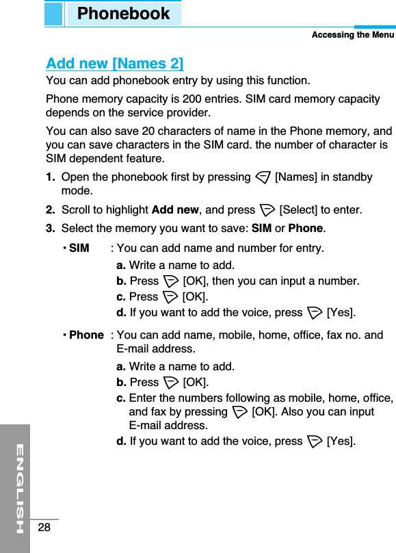 ENGLISH28Add new [Names 2]You can add phonebook entry by using this function. Phone memory capacity is 200 entries. SIM card memory capacitydepends on the service provider. You can also save 20 characters of name in the Phone memory, andyou can save characters in the SIM card. the number of character isSIM dependent feature.1. Open the phonebook first by pressing &gt;[Names] in standbymode.2.  Scroll to highlight Add new, and press &lt;[Select] to enter.3.  Select the memory you want to save: SIM or Phone.• SIM : You can add name and number for entry.a. Write a name to add.b. Press &lt;[OK], then you can input a number.c. Press &lt;[OK].d. If you want to add the voice, press &lt;[Yes].• Phone : You can add name, mobile, home, office, fax no. andE-mail address.a. Write a name to add.b. Press &lt;[OK].c. Enter the numbers following as mobile, home, office,and fax by pressing &lt;[OK]. Also you can input E-mail address.d. If you want to add the voice, press &lt;[Yes].PhonebookAccessing the Menu