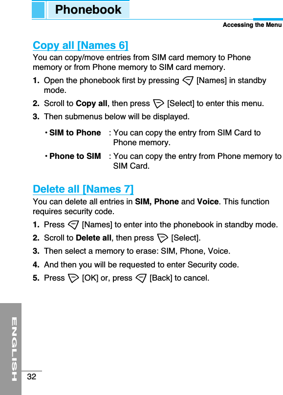 ENGLISH32Copy all [Names 6]You can copy/move entries from SIM card memory to Phonememory or from Phone memory to SIM card memory.1. Open the phonebook first by pressing &gt;[Names] in standbymode.2.  Scroll to Copy all, then press &lt;[Select] to enter this menu.3.  Then submenus below will be displayed.• SIM to Phone : You can copy the entry from SIM Card toPhone memory. • Phone to SIM : You can copy the entry from Phone memory toSIM Card.Delete all [Names 7] You can delete all entries in SIM, Phone and Voice. This functionrequires security code.1.  Press &gt;[Names] to enter into the phonebook in standby mode.2. Scroll to Delete all, then press &lt;[Select].3. Then select a memory to erase: SIM, Phone, Voice.4.  And then you will be requested to enter Security code.5.  Press &lt;[OK] or, press &gt;[Back] to cancel.PhonebookAccessing the Menu