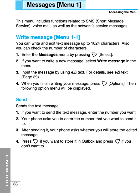 ENGLISH38This menu includes functions related to SMS (Short MessageService), voice mail, as well as the network’s service messages.Write message [Menu 1-1]You can write and edit text message up to 1024 characters. Also,you can check the number of characters.1. Enter the Messages menu by pressing &lt;[Select].2.  If you want to write a new message, select Write message in themenu.3.  Input the message by using eZi text. For details, see eZi text(Page 39).4.  When you finish writing your message, press &lt;[Options]. Thenfollowing option menu will be displayed.SendSends the text message.1. If you want to send the text message, enter the number you want.2.  Your phone asks you to enter the number that you want to send itto. 3. After sending it, your phone asks whether you will store the editedmessage.4. Press &lt;if you want to store it in Outbox and press &gt;if youdon’t want to.Messages [Menu 1]Accessing the Menu