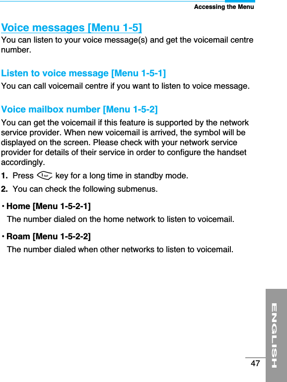 Accessing the MenuENGLISH47Voice messages [Menu 1-5]You can listen to your voice message(s) and get the voicemail centrenumber.Listen to voice message [Menu 1-5-1]You can call voicemail centre if you want to listen to voice message.Voice mailbox number [Menu 1-5-2]You can get the voicemail if this feature is supported by the networkservice provider. When new voicemail is arrived, the symbol will bedisplayed on the screen. Please check with your network serviceprovider for details of their service in order to configure the handsetaccordingly. 1. Press 1key for a long time in standby mode.2. You can check the following submenus.• Home [Menu 1-5-2-1]The number dialed on the home network to listen to voicemail.• Roam [Menu 1-5-2-2]The number dialed when other networks to listen to voicemail.