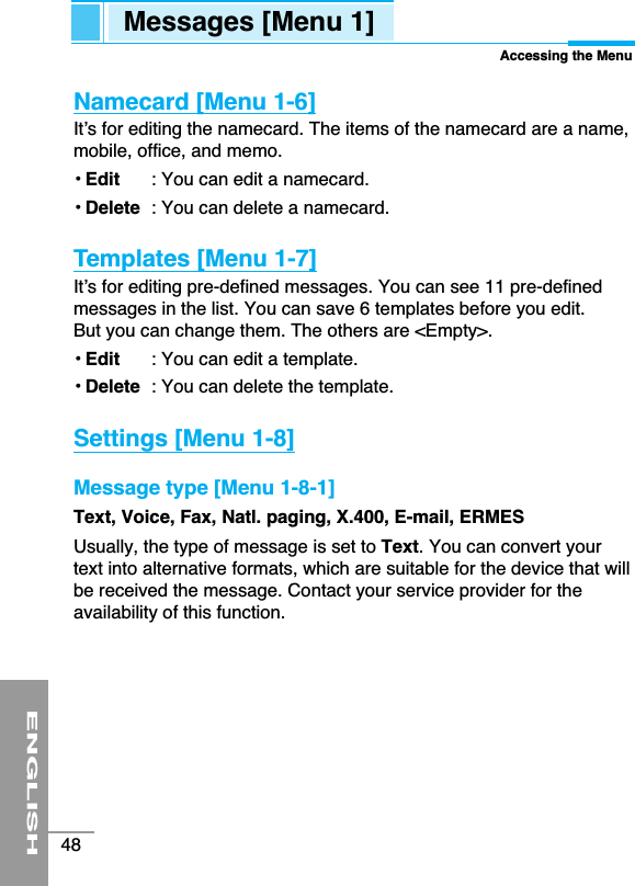 ENGLISH48Namecard [Menu 1-6]It’s for editing the namecard. The items of the namecard are a name,mobile, office, and memo.• Edit : You can edit a namecard.• Delete : You can delete a namecard.Templates [Menu 1-7]It’s for editing pre-defined messages. You can see 11 pre-definedmessages in the list. You can save 6 templates before you edit.But you can change them. The others are &lt;Empty&gt;.• Edit : You can edit a template.• Delete : You can delete the template.Settings [Menu 1-8]Message type [Menu 1-8-1]Text, Voice, Fax, Natl. paging, X.400, E-mail, ERMESUsually, the type of message is set to Text. You can convert yourtext into alternative formats, which are suitable for the device that willbe received the message. Contact your service provider for theavailability of this function.Messages [Menu 1]Accessing the Menu