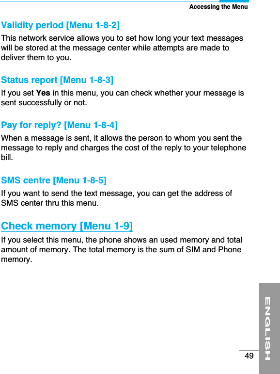 ENGLISH49Validity period [Menu 1-8-2]This network service allows you to set how long your text messageswill be stored at the message center while attempts are made todeliver them to you.Status report [Menu 1-8-3]If you set Yes in this menu, you can check whether your message issent successfully or not. Pay for reply? [Menu 1-8-4]When a message is sent, it allows the person to whom you sent themessage to reply and charges the cost of the reply to your telephonebill.SMS centre [Menu 1-8-5]If you want to send the text message, you can get the address ofSMS center thru this menu.Check memory [Menu 1-9] If you select this menu, the phone shows an used memory and totalamount of memory. The total memory is the sum of SIM and Phonememory.Accessing the Menu