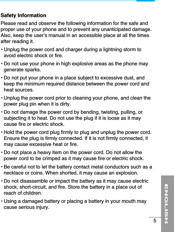 ENGLISH5Safety InformationPlease read and observe the following information for the safe andproper use of your phone and to prevent any unanticipated damage.Also, keep the user’s manual in an accessible place at all the timesafter reading it.• Unplug the power cord and charger during a lightning storm toavoid electric shock or fire.• Do not use your phone in high explosive areas as the phone maygenerate sparks.• Do not put your phone in a place subject to excessive dust, andkeep the minimum required distance between the power cord andheat sources.• Unplug the power cord prior to cleaning your phone, and clean thepower plug pin when it is dirty.• Do not damage the power cord by bending, twisting, pulling, orsubjecting it to heat. Do not use the plug if it is loose as it maycause fire or electric shock.• Hold the power cord plug firmly to plug and unplug the power cord.Ensure the plug is firmly connected. If it is not firmly connected, itmay cause excessive heat or fire.• Do not place a heavy item on the power cord. Do not allow thepower cord to be crimped as it may cause fire or electric shock.• Be careful not to let the battery contact metal conductors such as anecklace or coins. When shorted, it may cause an explosion.• Do not disassemble or impact the battery as it may cause electricshock, short-circuit, and fire. Store the battery in a place out ofreach of children.• Using a damaged battery or placing a battery in your mouth maycause serious injury.