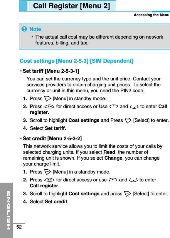 ENGLISH52Cost settings [Menu 2-5-3] [SIM Dependent]• Set tariff [Menu 2-5-3-1]You can set the currency type and the unit price. Contact yourservices providers to obtain charging unit prices. To select thecurrency or unit in this menu, you need the PIN2 code. 1. Press &lt;[Menu] in standby mode.2. Press 2for direct access or Use Uand Dto enter Callregister.3. Scroll to highlight Cost settings and Press &lt;[Select] to enter.4.  Select Set tariff.• Set credit [Menu 2-5-3-2]This network service allows you to limit the costs of your calls byselected charging units. If you select Read, the number ofremaining unit is shown. If you select Change, you can changeyour charge limit. 1.  Press &lt;[Menu] in a standby mode.2.  Press 2for direct access or use Uand Dto enter Call register.3. Scroll to highlight Cost settings and press &lt;[Select] to enter.4. Select Set credit.Call Register [Menu 2]Accessing the MenuNote•  The actual call cost may be different depending on networkfeatures, billing, and tax.