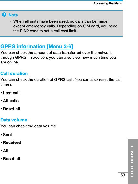 ENGLISH53GPRS information [Menu 2-6]You can check the amount of data transferred over the networkthrough GPRS. In addition, you can also view how much time youare online.Call duration You can check the duration of GPRS call. You can also reset the calltimers.• Last call• All calls• Reset allData volume You can check the data volume.• Sent• Received• All• Reset allAccessing the MenuNote•  When all units have been used, no calls can be madeexcept emergency calls. Depending on SIM card, you needthe PIN2 code to set a call cost limit. 