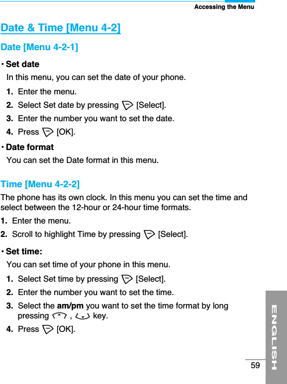 ENGLISH59Accessing the MenuDate &amp; Time [Menu 4-2]Date [Menu 4-2-1]• Set dateIn this menu, you can set the date of your phone.1.  Enter the menu.2. Select Set date by pressing &lt;[Select].3.  Enter the number you want to set the date.4.  Press &lt;[OK].• Date formatYou can set the Date format in this menu. Time [Menu 4-2-2]The phone has its own clock. In this menu you can set the time andselect between the 12-hour or 24-hour time formats. 1.  Enter the menu.2.  Scroll to highlight Time by pressing &lt;[Select].• Set time: You can set time of your phone in this menu. 1. Select Set time by pressing &lt;[Select].2.  Enter the number you want to set the time.3.  Select the am/pm you want to set the time format by longpressing U, Dkey.4. Press &lt;[OK].