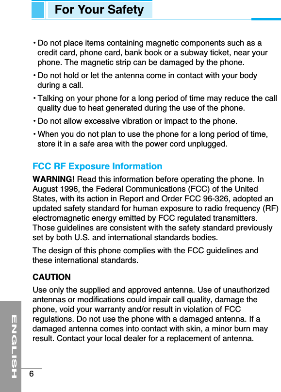 • Do not place items containing magnetic components such as acredit card, phone card, bank book or a subway ticket, near yourphone. The magnetic strip can be damaged by the phone.• Do not hold or let the antenna come in contact with your bodyduring a call.• Talking on your phone for a long period of time may reduce the callquality due to heat generated during the use of the phone.• Do not allow excessive vibration or impact to the phone.• When you do not plan to use the phone for a long period of time,store it in a safe area with the power cord unplugged.FCC RF Exposure InformationWARNING! Read this information before operating the phone. InAugust 1996, the Federal Communications (FCC) of the UnitedStates, with its action in Report and Order FCC 96-326, adopted anupdated safety standard for human exposure to radio frequency (RF)electromagnetic energy emitted by FCC regulated transmitters.Those guidelines are consistent with the safety standard previouslyset by both U.S. and international standards bodies.The design of this phone complies with the FCC guidelines andthese international standards.CAUTIONUse only the supplied and approved antenna. Use of unauthorizedantennas or modifications could impair call quality, damage thephone, void your warranty and/or result in violation of FCCregulations. Do not use the phone with a damaged antenna. If adamaged antenna comes into contact with skin, a minor burn mayresult. Contact your local dealer for a replacement of antenna.ENGLISH6For Your Safety