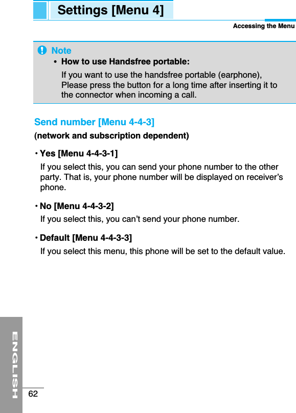 ENGLISH62Settings [Menu 4]Accessing the MenuSend number [Menu 4-4-3](network and subscription dependent)• Yes [Menu 4-4-3-1]If you select this, you can send your phone number to the otherparty. That is, your phone number will be displayed on receiver’sphone. • No [Menu 4-4-3-2]If you select this, you can’t send your phone number.• Default [Menu 4-4-3-3]If you select this menu, this phone will be set to the default value.Note•  How to use Handsfree portable: If you want to use the handsfree portable (earphone),Please press the button for a long time after inserting it tothe connector when incoming a call.