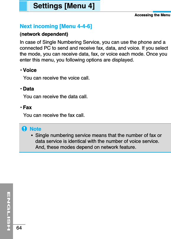ENGLISH64Settings [Menu 4]Accessing the MenuNext incoming [Menu 4-4-6](network dependent) In case of Single Numbering Service, you can use the phone and aconnected PC to send and receive fax, data, and voice. If you selectthe mode, you can receive data, fax, or voice each mode. Once youenter this menu, you following options are displayed.• VoiceYou can receive the voice call.• DataYou can receive the data call.• FaxYou can receive the fax call.Note•  Single numbering service means that the number of fax ordata service is identical with the number of voice service.And, these modes depend on network feature.