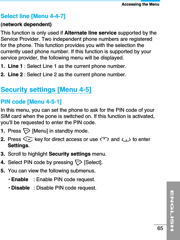 Accessing the MenuENGLISH65Select line [Menu 4-4-7](network dependent)This function is only used if Alternate line service supported by theService Provider. Two independent phone numbers are registeredfor the phone. This function provides you with the selection thecurrently used phone number. If this function is supported by yourservice provider, the following menu will be displayed.1.  Line 1 : Select Line 1 as the current phone number.2.  Line 2 : Select Line 2 as the current phone number.Security settings [Menu 4-5] PIN code [Menu 4-5-1]In this menu, you can set the phone to ask for the PIN code of yourSIM card when the pone is switched on. If this function is activated,you’ll be requested to enter the PIN code.1. Press &lt;[Menu] in standby mode.2.  Press 4key for direct access or use Uand Dto enterSettings.3. Scroll to highlight Security settings menu.4. Select PIN code by pressing &lt;[Select].5. You can view the following submenus. • Enable : Enable PIN code request.• Disable : Disable PIN code request.