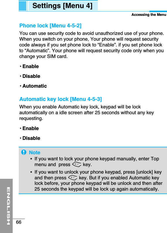 ENGLISH66Settings [Menu 4]Accessing the MenuPhone lock [Menu 4-5-2]You can use security code to avoid unauthorized use of your phone.When you switch on your phone, Your phone will request securitycode always if you set phone lock to “Enable”. if you set phone lockto “Automatic”. Your phone will request security code only when youchange your SIM card.• Enable • Disable • Automatic Automatic key lock [Menu 4-5-3]When you enable Automatic key lock, keypad will be lockautomatically on a idle screen after 25 seconds without any keyrequesting.• Enable • Disable Note•  If you want to lock your phone keypad manually, enter Topmenu and  press *key. •  If you want to unlock your phone keypad, press [unlock] keyand then press *key. But if you enabled Automatic keylock before, your phone keypad will be unlock and then after25 seconds the keypad will be lock up again automatically. 