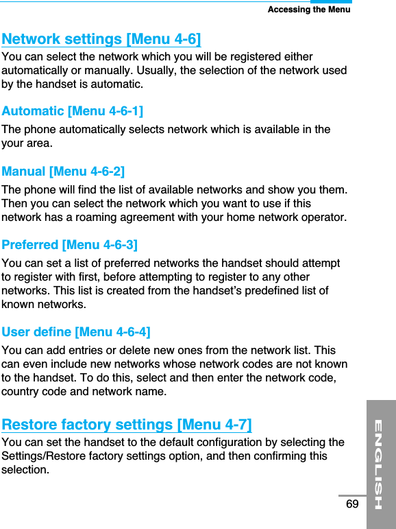 Accessing the MenuENGLISH69Network settings [Menu 4-6]You can select the network which you will be registered eitherautomatically or manually. Usually, the selection of the network usedby the handset is automatic. Automatic [Menu 4-6-1]The phone automatically selects network which is available in theyour area.Manual [Menu 4-6-2]The phone will find the list of available networks and show you them.Then you can select the network which you want to use if thisnetwork has a roaming agreement with your home network operator. Preferred [Menu 4-6-3]You can set a list of preferred networks the handset should attemptto register with first, before attempting to register to any othernetworks. This list is created from the handset’s predefined list ofknown networks. User define [Menu 4-6-4]You can add entries or delete new ones from the network list. Thiscan even include new networks whose network codes are not knownto the handset. To do this, select and then enter the network code,country code and network name.Restore factory settings [Menu 4-7]You can set the handset to the default configuration by selecting theSettings/Restore factory settings option, and then confirming thisselection.