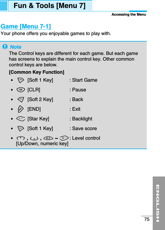ENGLISH75Fun &amp; Tools [Menu 7]Accessing the MenuGame [Menu 7-1]Your phone offers you enjoyable games to play with.NoteThe Control keys are different for each game. But each gamehas screens to explain the main control key. Other commoncontrol keys are below.  [Common Key Function]•&lt;[Soft 1 Key]  : Start Game•O[CLR]  : Pause•&gt;[Soft 2 Key]  : Back•E[END]  : Exit•*[Star Key]  : Backlight•&lt;[Soft 1 Key]  : Save score•U, D, 0~ 9: Level control[Up/Down, numeric key] 