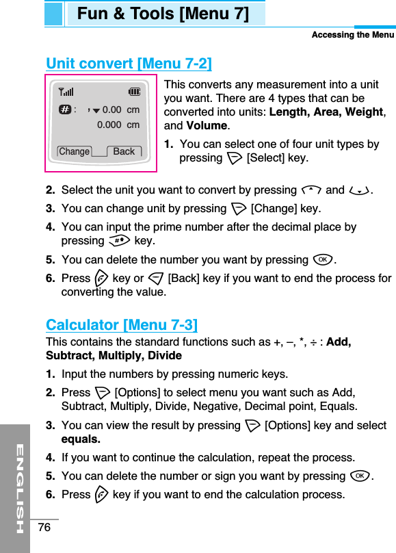 ENGLISH76Unit convert [Menu 7-2]This converts any measurement into a unityou want. There are 4 types that can beconverted into units: Length, Area, Weight,and Volume.1.  You can select one of four unit types bypressing &lt;[Select] key.2.  Select the unit you want to convert by pressing Uand D. 3.  You can change unit by pressing &lt;[Change] key.4.  You can input the prime number after the decimal place bypressing #key.5.  You can delete the number you want by pressing O.6.  Press Ekey or &gt;[Back] key if you want to end the process forconverting the value.Calculator [Menu 7-3]This contains the standard functions such as +, –, *, ÷ : Add,Subtract, Multiply, Divide1.  Input the numbers by pressing numeric keys.2.  Press &lt;[Options] to select menu you want such as Add,Subtract, Multiply, Divide, Negative, Decimal point, Equals.3.  You can view the result by pressing &lt;[Options] key and selectequals.4.  If you want to continue the calculation, repeat the process.5.  You can delete the number or sign you want by pressing O.6.  Press Ekey if you want to end the calculation process.0.00  cm0.000  cmChangeBackFun &amp; Tools [Menu 7]Accessing the Menu