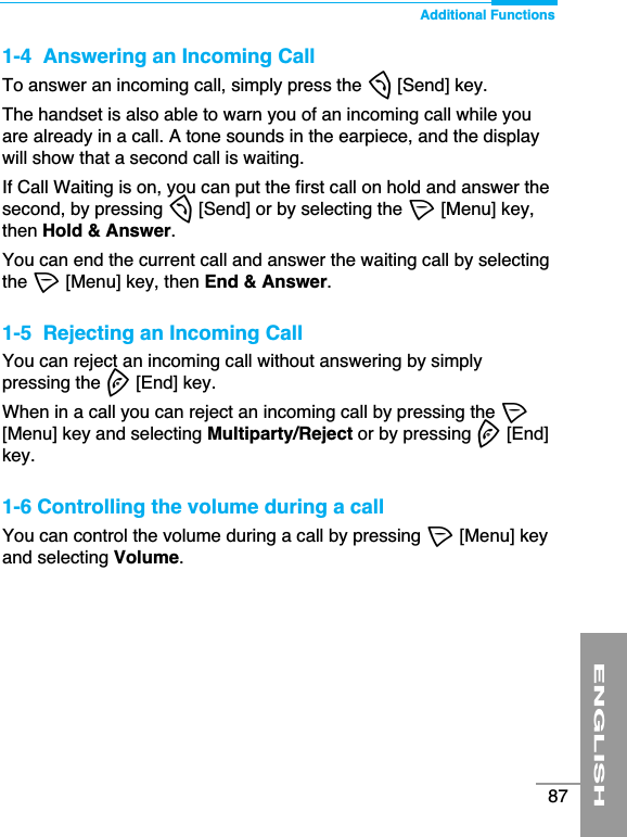 ENGLISH87Additional Functions1-4  Answering an Incoming CallTo answer an incoming call, simply press the S[Send] key.The handset is also able to warn you of an incoming call while youare already in a call. A tone sounds in the earpiece, and the displaywill show that a second call is waiting. If Call Waiting is on, you can put the first call on hold and answer thesecond, by pressing S[Send] or by selecting the &lt;[Menu] key,then Hold &amp; Answer.You can end the current call and answer the waiting call by selectingthe &lt;[Menu] key, then End &amp; Answer.1-5  Rejecting an Incoming CallYou can reject an incoming call without answering by simplypressing the E[End] key.When in a call you can reject an incoming call by pressing the &lt;[Menu] key and selecting Multiparty/Reject or by pressing E[End]key.1-6 Controlling the volume during a callYou can control the volume during a call by pressing &lt;[Menu] keyand selecting Volume.
