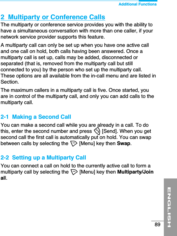 Additional FunctionsENGLISH892  Multiparty or Conference CallsThe multiparty or conference service provides you with the ability tohave a simultaneous conversation with more than one caller, if yournetwork service provider supports this feature.A multiparty call can only be set up when you have one active calland one call on hold, both calls having been answered. Once amultiparty call is set up, calls may be added, disconnected orseparated (that is, removed from the multiparty call but stillconnected to you) by the person who set up the multiparty call.These options are all available from the in-call menu and are listed inSection.The maximum callers in a multiparty call is five. Once started, youare in control of the multiparty call, and only you can add calls to themultiparty call.2-1  Making a Second CallYou can make a second call while you are already in a call. To dothis, enter the second number and press S[Send]. When you getsecond call the first call is automatically put on hold. You can swapbetween calls by selecting the &lt;[Menu] key then Swap.2-2  Setting up a Multiparty CallYou can connect a call on hold to the currently active call to form amultiparty call by selecting the &lt;[Menu] key then Multiparty/Joinall.