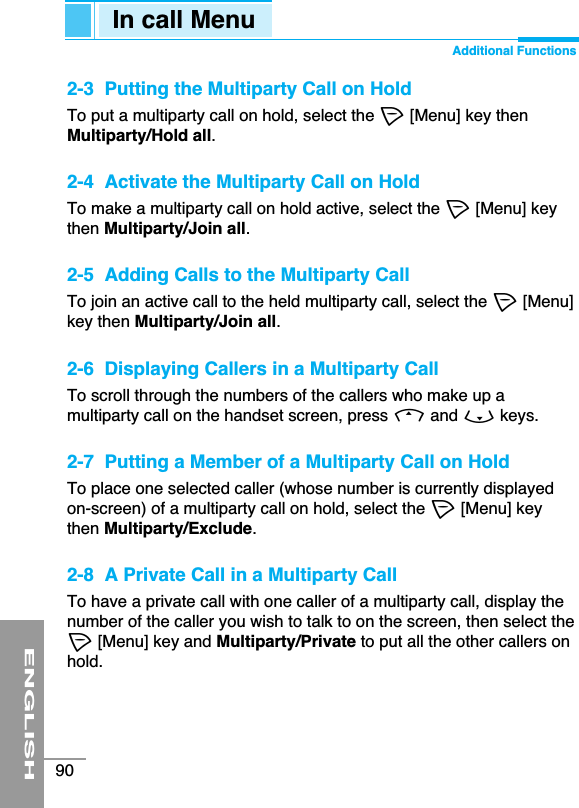 ENGLISH90In call Menu Additional Functions2-3  Putting the Multiparty Call on HoldTo put a multiparty call on hold, select the &lt;[Menu] key thenMultiparty/Hold all.2-4  Activate the Multiparty Call on HoldTo make a multiparty call on hold active, select the &lt;[Menu] keythen Multiparty/Join all.2-5  Adding Calls to the Multiparty CallTo join an active call to the held multiparty call, select the &lt;[Menu]key then Multiparty/Join all.2-6  Displaying Callers in a Multiparty CallTo scroll through the numbers of the callers who make up amultiparty call on the handset screen, press Uand Dkeys. 2-7  Putting a Member of a Multiparty Call on HoldTo place one selected caller (whose number is currently displayedon-screen) of a multiparty call on hold, select the &lt;[Menu] keythen Multiparty/Exclude.2-8  A Private Call in a Multiparty CallTo have a private call with one caller of a multiparty call, display thenumber of the caller you wish to talk to on the screen, then select the&lt;[Menu] key and Multiparty/Private to put all the other callers onhold.
