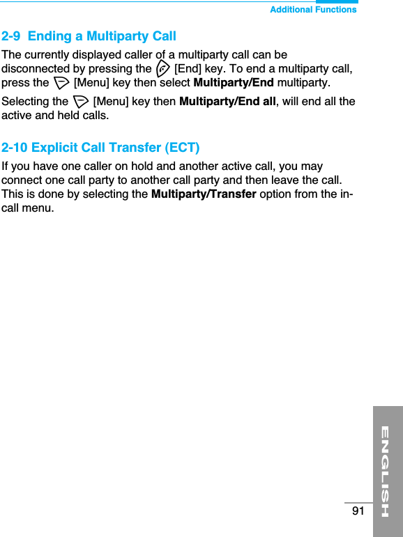 ENGLISH91Additional Functions2-9  Ending a Multiparty CallThe currently displayed caller of a multiparty call can bedisconnected by pressing the E[End] key. To end a multiparty call,press the &lt;[Menu] key then select Multiparty/End multiparty.Selecting the &lt;[Menu] key then Multiparty/End all, will end all theactive and held calls.2-10 Explicit Call Transfer (ECT)If you have one caller on hold and another active call, you mayconnect one call party to another call party and then leave the call.This is done by selecting the Multiparty/Transfer option from the in-call menu.