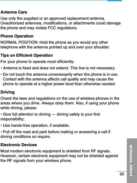 Antenna CareUse only the supplied or an approved replacement antenna.Unauthorized antennas, modifications, or attachments could damagethe phone and may violate FCC regulations.Phone OperationNORMAL POSITION: Hold the phone as you would any othertelephone with the antenna pointed up and over your shoulder. Tips on Efficient OperationFor your phone to operate most efficiently:• Antenna is fixed and does not extend. This line is not necessary.• Do not touch the antenna unnecessarily when the phone is in use.Contact with the antenna affects call quality and may cause thephone to operate at a higher power level than otherwise needed.DrivingCheck the laws and regulations on the use of wireless phones in theareas where you drive. Always obey them. Also, if using your phonewhile driving, please:• Give full attention to driving — driving safely is your firstresponsibility;• Use hands-free operation, if available;• Pull off the road and park before making or answering a call ifdriving conditions so require.Electronic DevicesMost modern electronic equipment is shielded from RF signals.However, certain electronic equipment may not be shielded againstthe RF signals from your wireless phone.ENGLISH95