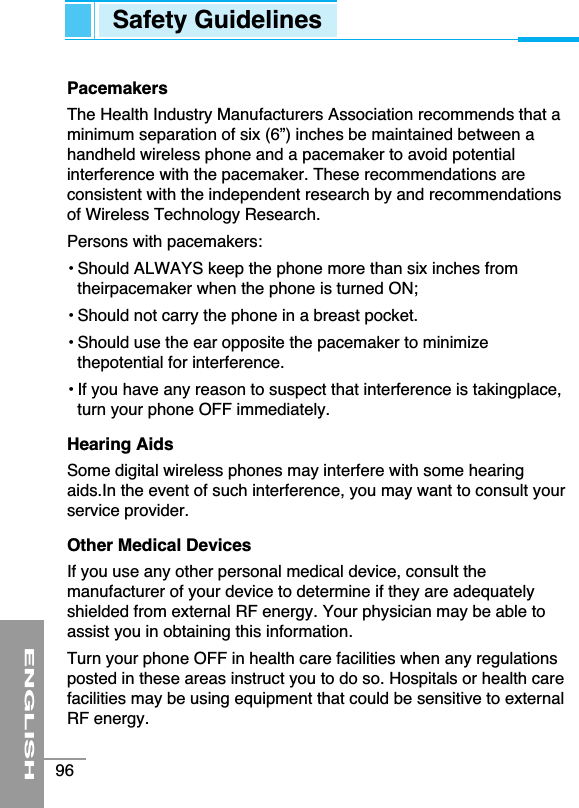 PacemakersThe Health Industry Manufacturers Association recommends that aminimum separation of six (6”) inches be maintained between ahandheld wireless phone and a pacemaker to avoid potentialinterference with the pacemaker. These recommendations areconsistent with the independent research by and recommendationsof Wireless Technology Research.Persons with pacemakers:• Should ALWAYS keep the phone more than six inches fromtheirpacemaker when the phone is turned ON;• Should not carry the phone in a breast pocket.• Should use the ear opposite the pacemaker to minimizethepotential for interference.• If you have any reason to suspect that interference is takingplace,turn your phone OFF immediately.Hearing AidsSome digital wireless phones may interfere with some hearingaids.In the event of such interference, you may want to consult yourservice provider.Other Medical DevicesIf you use any other personal medical device, consult themanufacturer of your device to determine if they are adequatelyshielded from external RF energy. Your physician may be able toassist you in obtaining this information. Turn your phone OFF in health care facilities when any regulationsposted in these areas instruct you to do so. Hospitals or health carefacilities may be using equipment that could be sensitive to externalRF energy.ENGLISH96Safety Guidelines