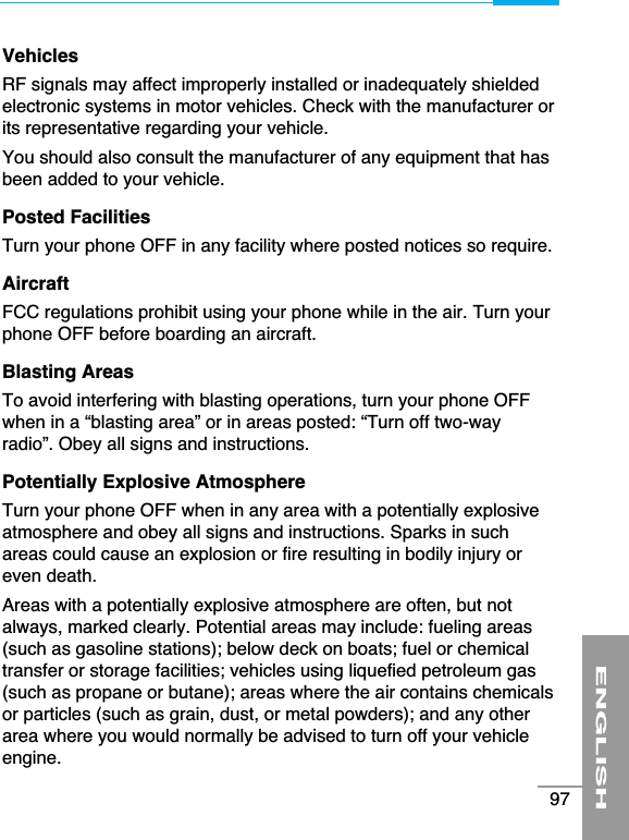 VehiclesRF signals may affect improperly installed or inadequately shieldedelectronic systems in motor vehicles. Check with the manufacturer orits representative regarding your vehicle.You should also consult the manufacturer of any equipment that hasbeen added to your vehicle.Posted FacilitiesTurn your phone OFF in any facility where posted notices so require.AircraftFCC regulations prohibit using your phone while in the air. Turn yourphone OFF before boarding an aircraft.Blasting AreasTo avoid interfering with blasting operations, turn your phone OFFwhen in a “blasting area” or in areas posted: “Turn off two-wayradio”. Obey all signs and instructions.Potentially Explosive AtmosphereTurn your phone OFF when in any area with a potentially explosiveatmosphere and obey all signs and instructions. Sparks in suchareas could cause an explosion or fire resulting in bodily injury oreven death.Areas with a potentially explosive atmosphere are often, but notalways, marked clearly. Potential areas may include: fueling areas(such as gasoline stations); below deck on boats; fuel or chemicaltransfer or storage facilities; vehicles using liquefied petroleum gas(such as propane or butane); areas where the air contains chemicalsor particles (such as grain, dust, or metal powders); and any otherarea where you would normally be advised to turn off your vehicleengine.ENGLISH97
