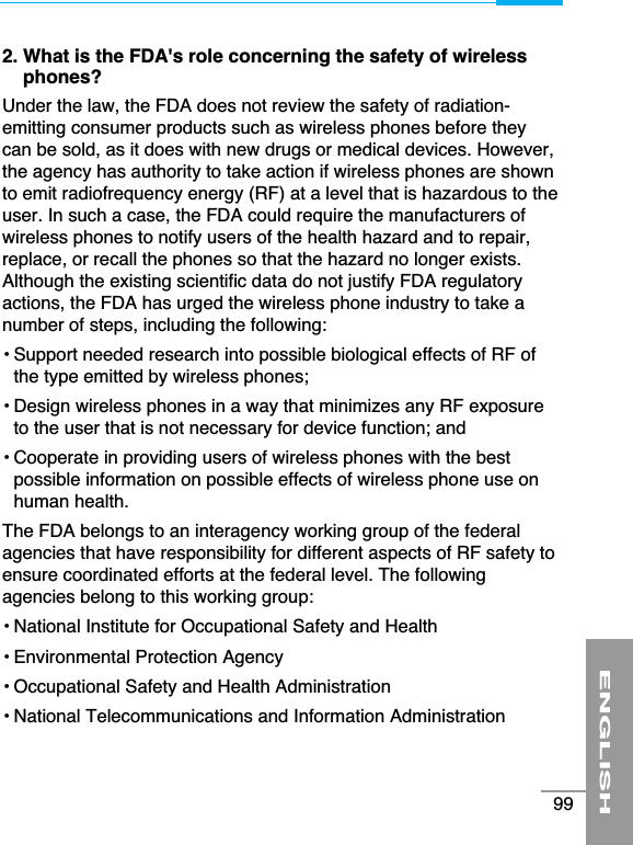 2. What is the FDA&apos;s role concerning the safety of wirelessphones?Under the law, the FDA does not review the safety of radiation-emitting consumer products such as wireless phones before theycan be sold, as it does with new drugs or medical devices. However,the agency has authority to take action if wireless phones are shownto emit radiofrequency energy (RF) at a level that is hazardous to theuser. In such a case, the FDA could require the manufacturers ofwireless phones to notify users of the health hazard and to repair,replace, or recall the phones so that the hazard no longer exists.Although the existing scientific data do not justify FDA regulatoryactions, the FDA has urged the wireless phone industry to take anumber of steps, including the following:• Support needed research into possible biological effects of RF ofthe type emitted by wireless phones;• Design wireless phones in a way that minimizes any RF exposureto the user that is not necessary for device function; and• Cooperate in providing users of wireless phones with the bestpossible information on possible effects of wireless phone use onhuman health.The FDA belongs to an interagency working group of the federalagencies that have responsibility for different aspects of RF safety toensure coordinated efforts at the federal level. The followingagencies belong to this working group:• National Institute for Occupational Safety and Health• Environmental Protection Agency• Occupational Safety and Health Administration• National Telecommunications and Information AdministrationENGLISH99