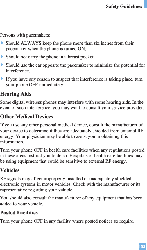 103Safety GuidelinesPersons with pacemakers:] Should ALWAYS keep the phone more than six inches from theirpacemaker when the phone is turned ON;] Should not carry the phone in a breast pocket.] Should use the ear opposite the pacemaker to minimize the potential forinterference.] If you have any reason to suspect that interference is taking place, turnyour phone OFF immediately.Hearing AidsSome digital wireless phones may interfere with some hearing aids. In theevent of such interference, you may want to consult your service provider.Other Medical DevicesIf you use any other personal medical device, consult the manufacturer ofyour device to determine if they are adequately shielded from external RFenergy. Your physician may be able to assist you in obtaining thisinformation. Turn your phone OFF in health care facilities when any regulations postedin these areas instruct you to do so. Hospitals or health care facilities maybe using equipment that could be sensitive to external RF energy.VehiclesRF signals may affect improperly installed or inadequately shieldedelectronic systems in motor vehicles. Check with the manufacturer or itsrepresentative regarding your vehicle. You should also consult the manufacturer of any equipment that has beenadded to your vehicle.Posted FacilitiesTurn your phone OFF in any facility where posted notices so require.