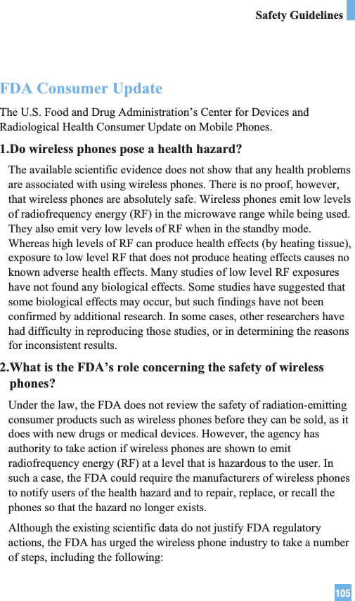 105Safety GuidelinesFDA Consumer UpdateThe U.S. Food and Drug Administration’s Center for Devices andRadiological Health Consumer Update on Mobile Phones.1.Do wireless phones pose a health hazard?The available scientific evidence does not show that any health problemsare associated with using wireless phones. There is no proof, however,that wireless phones are absolutely safe. Wireless phones emit low levelsof radiofrequency energy (RF) in the microwave range while being used.They also emit very low levels of RF when in the standby mode.Whereas high levels of RF can produce health effects (by heating tissue),exposure to low level RF that does not produce heating effects causes noknown adverse health effects. Many studies of low level RF exposureshave not found any biological effects. Some studies have suggested thatsome biological effects may occur, but such findings have not beenconfirmed by additional research. In some cases, other researchers havehad difficulty in reproducing those studies, or in determining the reasonsfor inconsistent results.2.What is the FDA’s role concerning the safety of wirelessphones?Under the law, the FDA does not review the safety of radiation-emittingconsumer products such as wireless phones before they can be sold, as itdoes with new drugs or medical devices. However, the agency hasauthority to take action if wireless phones are shown to emitradiofrequency energy (RF) at a level that is hazardous to the user. Insuch a case, the FDA could require the manufacturers of wireless phonesto notify users of the health hazard and to repair, replace, or recall thephones so that the hazard no longer exists.Although the existing scientific data do not justify FDA regulatoryactions, the FDA has urged the wireless phone industry to take a numberof steps, including the following:
