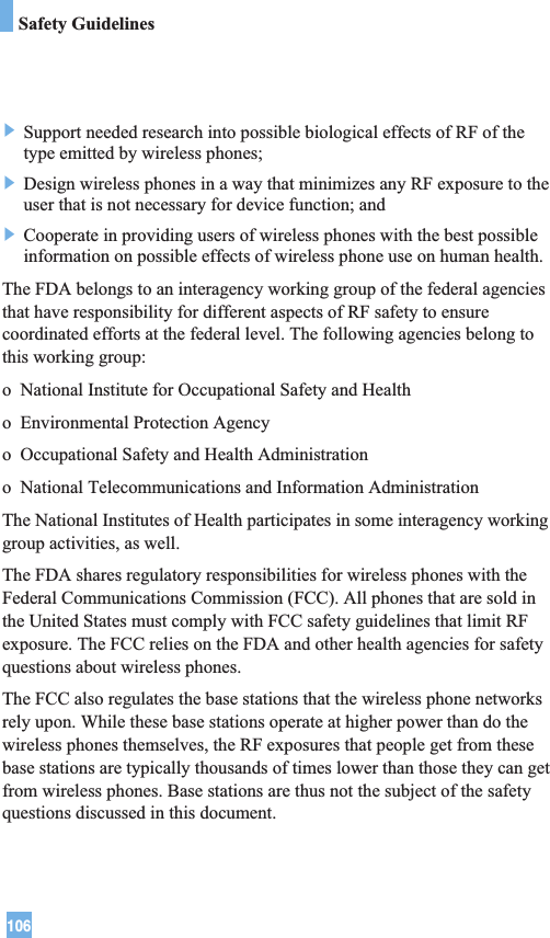 106Safety Guidelines] Support needed research into possible biological effects of RF of thetype emitted by wireless phones;] Design wireless phones in a way that minimizes any RF exposure to theuser that is not necessary for device function; and] Cooperate in providing users of wireless phones with the best possibleinformation on possible effects of wireless phone use on human health.The FDA belongs to an interagency working group of the federal agenciesthat have responsibility for different aspects of RF safety to ensurecoordinated efforts at the federal level. The following agencies belong tothis working group:o  National Institute for Occupational Safety and Healtho  Environmental Protection Agencyo  Occupational Safety and Health Administrationo  National Telecommunications and Information AdministrationThe National Institutes of Health participates in some interagency workinggroup activities, as well.The FDA shares regulatory responsibilities for wireless phones with theFederal Communications Commission (FCC). All phones that are sold inthe United States must comply with FCC safety guidelines that limit RFexposure. The FCC relies on the FDA and other health agencies for safetyquestions about wireless phones.The FCC also regulates the base stations that the wireless phone networksrely upon. While these base stations operate at higher power than do thewireless phones themselves, the RF exposures that people get from thesebase stations are typically thousands of times lower than those they can getfrom wireless phones. Base stations are thus not the subject of the safetyquestions discussed in this document.