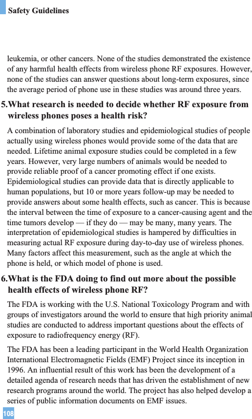 108Safety Guidelinesleukemia, or other cancers. None of the studies demonstrated the existenceof any harmful health effects from wireless phone RF exposures. However,none of the studies can answer questions about long-term exposures, sincethe average period of phone use in these studies was around three years.5.What research is needed to decide whether RF exposure fromwireless phones poses a health risk?A combination of laboratory studies and epidemiological studies of peopleactually using wireless phones would provide some of the data that areneeded. Lifetime animal exposure studies could be completed in a fewyears. However, very large numbers of animals would be needed toprovide reliable proof of a cancer promoting effect if one exists.Epidemiological studies can provide data that is directly applicable tohuman populations, but 10 or more years follow-up may be needed toprovide answers about some health effects, such as cancer. This is becausethe interval between the time of exposure to a cancer-causing agent and thetime tumors develop — if they do — may be many, many years. Theinterpretation of epidemiological studies is hampered by difficulties inmeasuring actual RF exposure during day-to-day use of wireless phones.Many factors affect this measurement, such as the angle at which thephone is held, or which model of phone is used.6.What is the FDA doing to find out more about the possiblehealth effects of wireless phone RF?The FDA is working with the U.S. National Toxicology Program and withgroups of investigators around the world to ensure that high priority animalstudies are conducted to address important questions about the effects ofexposure to radiofrequency energy (RF). The FDA has been a leading participant in the World Health OrganizationInternational Electromagnetic Fields (EMF) Project since its inception in1996. An influential result of this work has been the development of adetailed agenda of research needs that has driven the establishment of newresearch programs around the world. The project has also helped develop aseries of public information documents on EMF issues. 