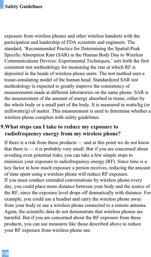 110Safety Guidelinesexposure from wireless phones and other wireless handsets with theparticipation and leadership of FDA scientists and engineers. Thestandard, ‘Recommended Practice for Determining the Spatial-PeakSpecific Absorption Rate (SAR) in the Human Body Due to WirelessCommunications Devices: Experimental Techniques,’ sets forth the firstconsistent test methodology for measuring the rate at which RF isdeposited in the heads of wireless phone users. The test method uses atissue-simulating model of the human head. Standardized SAR testmethodology is expected to greatly improve the consistency ofmeasurements made at different laboratories on the same phone. SAR isthe measurement of the amount of energy absorbed in tissue, either bythe whole body or a small part of the body. It is measured in watts/kg (ormilliwatts/g) of matter. This measurement is used to determine whether awireless phone complies with safety guidelines. 9.What steps can I take to reduce my exposure toradiofrequency energy from my wireless phone?If there is a risk from these products — and at this point we do not knowthat there is — it is probably very small. But if you are concerned aboutavoiding even potential risks, you can take a few simple steps tominimize your exposure to radiofrequency energy (RF). Since time is akey factor in how much exposure a person receives, reducing the amountof time spent using a wireless phone will reduce RF exposure.If you must conduct extended conversations by wireless phone everyday, you could place more distance between your body and the source ofthe RF, since the exposure level drops off dramatically with distance. Forexample, you could use a headset and carry the wireless phone awayfrom your body or use a wireless phone connected to a remote antenna.Again, the scientific data do not demonstrate that wireless phones areharmful. But if you are concerned about the RF exposure from theseproducts, you can use measures like those described above to reduceyour RF exposure from wireless phone use.