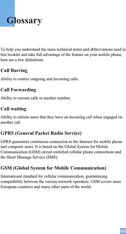 115To help you understand the main technical terms and abbreviations used inthis booklet and take full advantage of the feature on your mobile phone,here are a few definitions.Call BarringAbility to restrict outgoing and incoming calls.Call ForwardingAbility to reroute calls to another number.Call waitingAbility to inform users that they have an incoming call when engaged onanother call.GPRS (General Packet Radio Service)GPRS guaranties continuous connection to the Internet for mobile phoneand computer users. It is based on the Global System for MobileCommunication (GSM) circuit-switched cellular phone connections andthe Short Message Service (SMS).GSM (Global System for Mobile Communication)International standard for cellular communication, guaranteeingcompatibility between the various network operators. GSM covers mostEuropean countries and many other parts of the world.Glossary