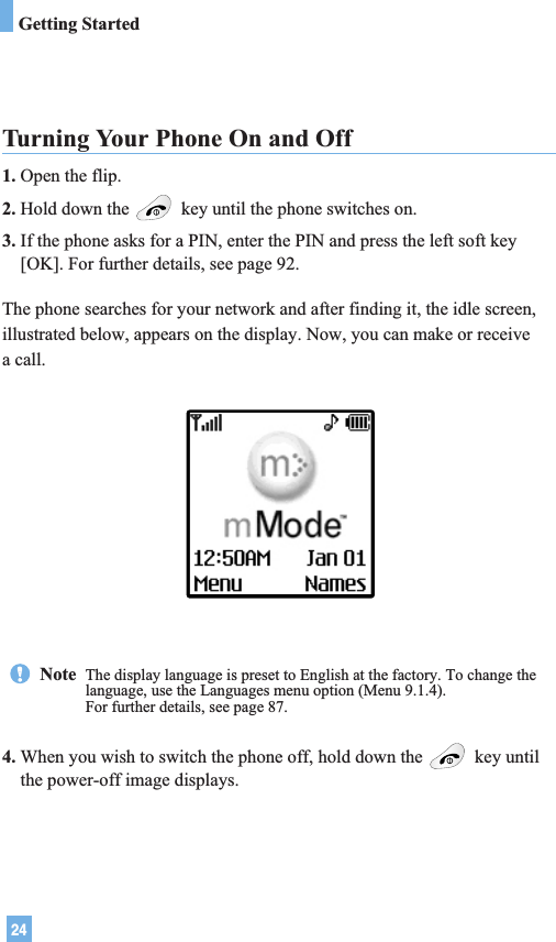 24Turning Your Phone On and Off1. Open the flip.2. Hold down the  key until the phone switches on.3. If the phone asks for a PIN, enter the PIN and press the left soft key[OK]. For further details, see page 92.The phone searches for your network and after finding it, the idle screen,illustrated below, appears on the display. Now, you can make or receivea call.4. When you wish to switch the phone off, hold down the  key untilthe power-off image displays.Note  The display language is preset to English at the factory. To change thelanguage, use the Languages menu option (Menu 9.1.4).For further details, see page 87.Getting Started