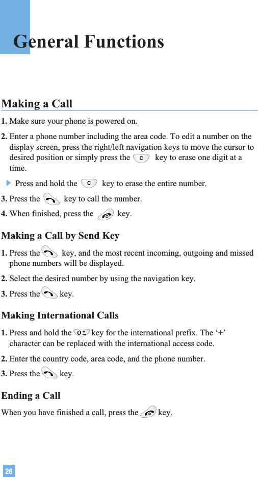 26General FunctionsMaking a Call 1. Make sure your phone is powered on.2. Enter a phone number including the area code. To edit a number on thedisplay screen, press the right/left navigation keys to move the cursor todesired position or simply press the key to erase one digit at atime.] Press and hold the key to erase the entire number.3. Press the  key to call the number.4. When finished, press the  key.Making a Call by Send Key1. Press the key, and the most recent incoming, outgoing and missedphone numbers will be displayed.2. Select the desired number by using the navigation key.3. Press the key.Making International Calls1. Press and hold the key for the international prefix. The ‘+’character can be replaced with the international access code.2. Enter the country code, area code, and the phone number.3. Press the key.Ending a CallWhen you have finished a call, press the key.