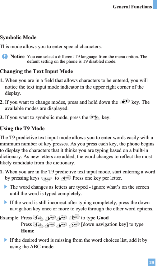 29Symbolic ModeThis mode allows you to enter special characters.Changing the Text Input Mode1. When you are in a field that allows characters to be entered, you willnotice the text input mode indicator in the upper right corner of thedisplay.2. If you want to change modes, press and hold down the key. Theavailable modes are displayed.3. If you want to symbolic mode, press the key.Using the T9 ModeThe T9 predictive text input mode allows you to enter words easily with aminimum number of key presses. As you press each key, the phone beginsto display the characters that it thinks you are typing based on a built-indictionary. As new letters are added, the word changes to reflect the mostlikely candidate from the dictionary.1. When you are in the T9 predictive text input mode, start entering a wordby pressing keys to Press one key per letter.] The word changes as letters are typed - ignore what’s on the screenuntil the word is typed completely.] If the word is still incorrect after typing completely, press the downnavigation key once or more to cycle through the other word options.Example: Press                                      to type GoodPress                                      [down navigation key] to typeHome] If the desired word is missing from the word choices list, add it byusing the ABC mode.Notice  You can select a different T9 language from the menu option. Thedefault setting on the phone is T9 disabled mode. General Functions