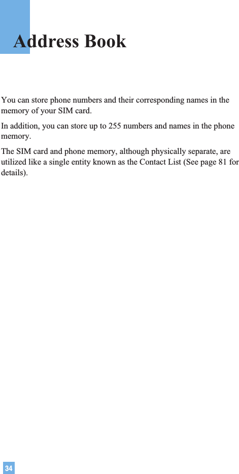 34You can store phone numbers and their corresponding names in thememory of your SIM card.In addition, you can store up to 255 numbers and names in the phonememory.The SIM card and phone memory, although physically separate, areutilized like a single entity known as the Contact List (See page 81 fordetails).Address Book