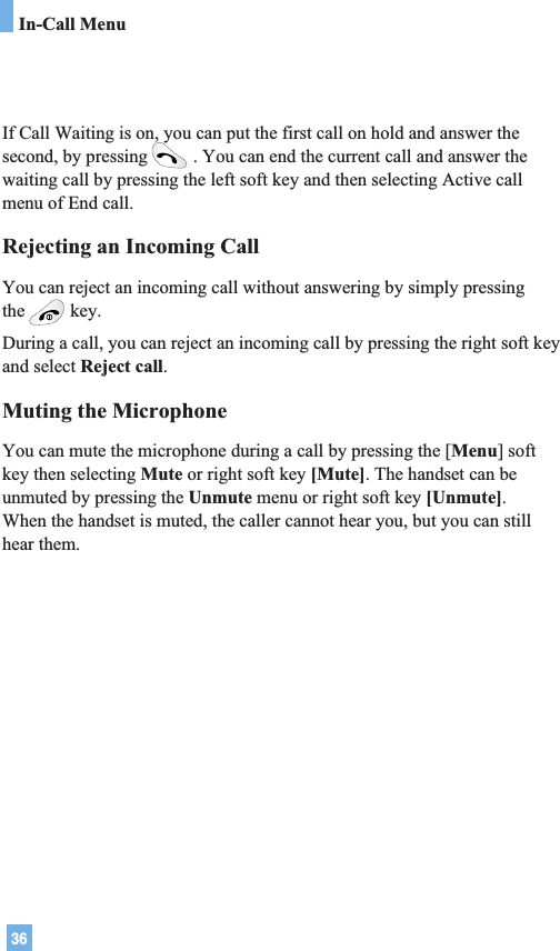 36In-Call MenuIf Call Waiting is on, you can put the first call on hold and answer thesecond, by pressing . You can end the current call and answer thewaiting call by pressing the left soft key and then selecting Active callmenu of End call.Rejecting an Incoming CallYou can reject an incoming call without answering by simply pressingthe key.During a call, you can reject an incoming call by pressing the right soft keyand select Reject call.Muting the MicrophoneYou can mute the microphone during a call by pressing the [Menu] softkey then selecting Mute or right soft key [Mute]. The handset can beunmuted by pressing the Unmute menu or right soft key [Unmute]. When the handset is muted, the caller cannot hear you, but you can stillhear them.