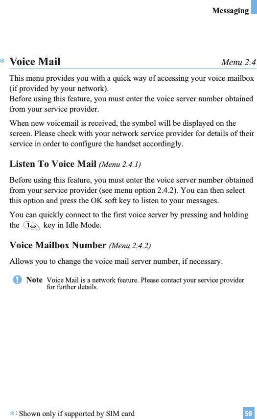 59MessagingVoice Mail Menu 2.4This menu provides you with a quick way of accessing your voice mailbox(if provided by your network).Before using this feature, you must enter the voice server number obtainedfrom your service provider. When new voicemail is received, the symbol will be displayed on thescreen. Please check with your network service provider for details of theirservice in order to configure the handset accordingly.Listen To Voice Mail (Menu 2.4.1)Before using this feature, you must enter the voice server number obtainedfrom your service provider (see menu option 2.4.2). You can then selectthis option and press the OK soft key to listen to your messages. You can quickly connect to the first voice server by pressing and holdingthe  key in Idle Mode.Voice Mailbox Number (Menu 2.4.2)Allows you to change the voice mail server number, if necessary.*Note  Voice Mail is a network feature. Please contact your service providerfor further details.*:Shown only if supported by SIM card