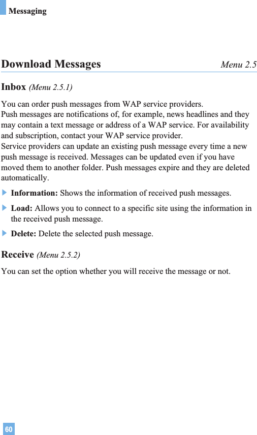 60MessagingDownload Messages Menu 2.5Inbox (Menu 2.5.1)You can order push messages from WAP service providers. Push messages are notifications of, for example, news headlines and theymay contain a text message or address of a WAP service. For availabilityand subscription, contact your WAP service provider.Service providers can update an existing push message every time a newpush message is received. Messages can be updated even if you havemoved them to another folder. Push messages expire and they are deletedautomatically.] Information: Shows the information of received push messages.] Load: Allows you to connect to a specific site using the information inthe received push message.] Delete: Delete the selected push message.Receive (Menu 2.5.2)You can set the option whether you will receive the message or not.