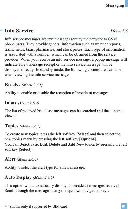 61MessagingInfo Service Menu 2.6Info service messages are text messages sent by the network to GSMphone users. They provide general information such as weather reports,traffic news, taxis, pharmacies, and stock prices. Each type of informationis associated with a number, which can be obtained from the serviceprovider. When you receive an info service message, a popup message willindicate a new message receipt or the info service message will bedisplayed directly. In standby mode, the following options are availablewhen viewing the info service message.Receive (Menu 2.6.1)Ability to enable or disable the reception of broadcast messages.Inbox (Menu 2.6.2)The list of received broadcast messages can be searched and the contentsviewed.Topics (Menu 2.6.3)To create new topics, press the left soft key [Select] and then select thenew topics menu by pressing the left soft key [Options].You can Deactivate, Edit, Delete and Add New topics by pressing the leftsoft key [Select].Alert (Menu 2.6.4)Ability to select the alert type for a new message.Auto Display (Menu 2.6.5)This option will automatically display all broadcast messages received.Scroll through the messages using the up/down navigation keys.**:Shown only if supported by SIM card