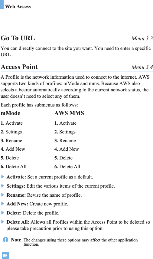 66Web AccessGo To URL Menu 3.3You can directly connect to the site you want. You need to enter a specificURL.Access Point Menu 3.4A Profile is the network information used to connect to the internet. AWSsupports two kinds of profiles: mMode and mms. Because AWS alsoselects a bearer automatically according to the current network status, theuser doesn’t need to select any of them.Each profile has submenus as follows:] Activate: Set a current profile as a default.] Settings: Edit the various items of the current profile.] Rename: Revise the name of profile.] Add New: Create new profile.] Delete: Delete the profile.] Delete All: Allows all Profiles within the Access Point to be deleted soplease take precaution prior to using this option.mMode1. Activate2. Settings3. Rename4. Add New5. Delete6. Delete AllAWS MMS1. Activate2. Settings3. Rename4. Add New5. Delete6. Delete AllNote  The changes using these options may affect the other applicationfunction.